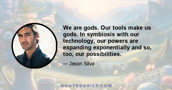 We are gods. Our tools make us gods. In symbiosis with our technology, our powers are expanding exponentially and so, too, our possibilities.