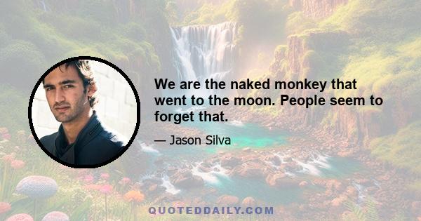 We are the naked monkey that went to the moon. People seem to forget that.