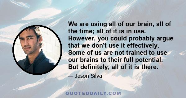 We are using all of our brain, all of the time; all of it is in use. However, you could probably argue that we don't use it effectively. Some of us are not trained to use our brains to their full potential. But