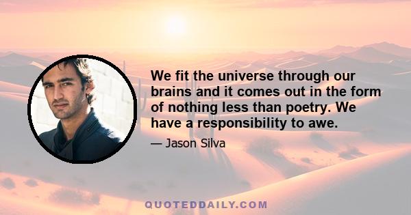 We fit the universe through our brains and it comes out in the form of nothing less than poetry. We have a responsibility to awe.