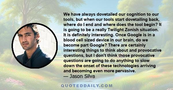 We have always dovetailed our cognition to our tools, but when our tools start dovetailing back, where do I end and where does the tool begin? It is going to be a really Twilight Zonish situation. It is definitely