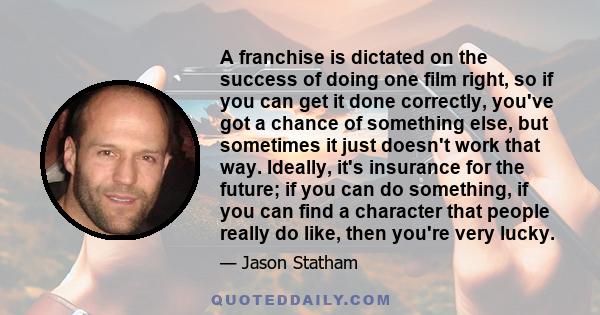 A franchise is dictated on the success of doing one film right, so if you can get it done correctly, you've got a chance of something else, but sometimes it just doesn't work that way. Ideally, it's insurance for the