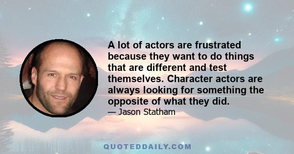 A lot of actors are frustrated because they want to do things that are different and test themselves. Character actors are always looking for something the opposite of what they did.