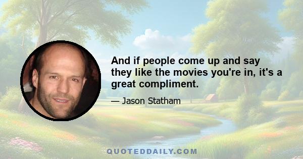 And if people come up and say they like the movies you're in, it's a great compliment.