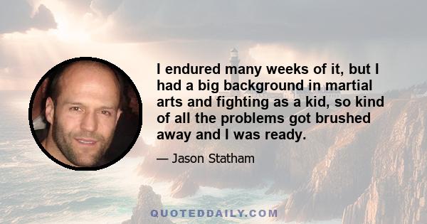 I endured many weeks of it, but I had a big background in martial arts and fighting as a kid, so kind of all the problems got brushed away and I was ready.