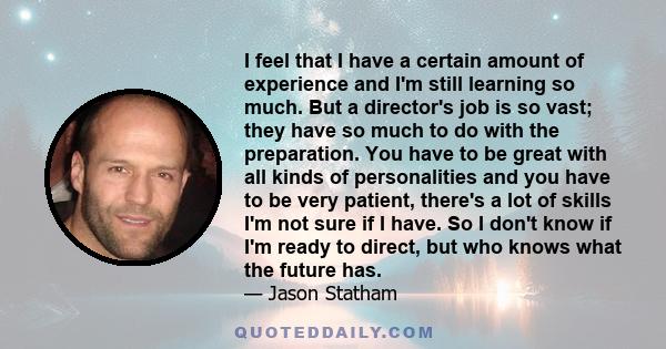 I feel that I have a certain amount of experience and I'm still learning so much. But a director's job is so vast; they have so much to do with the preparation. You have to be great with all kinds of personalities and