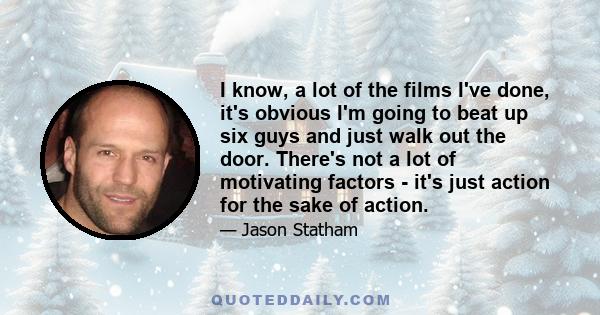 I know, a lot of the films I've done, it's obvious I'm going to beat up six guys and just walk out the door. There's not a lot of motivating factors - it's just action for the sake of action.