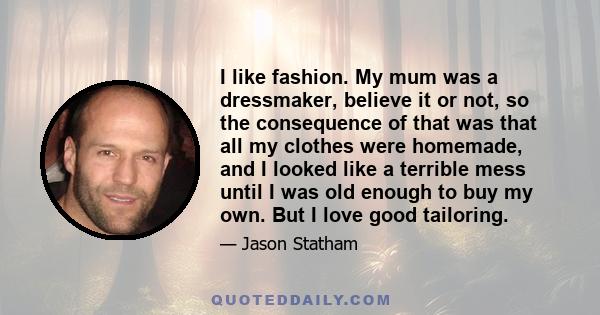 I like fashion. My mum was a dressmaker, believe it or not, so the consequence of that was that all my clothes were homemade, and I looked like a terrible mess until I was old enough to buy my own. But I love good