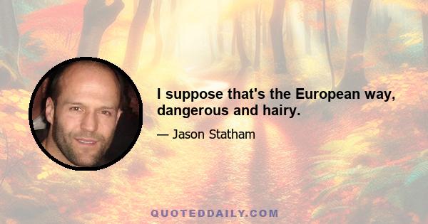 I suppose that's the European way, dangerous and hairy.