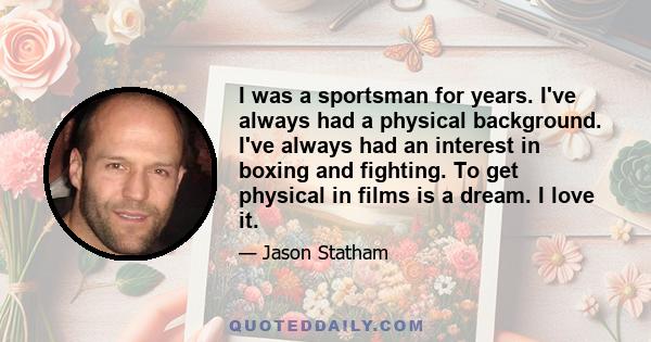 I was a sportsman for years. I've always had a physical background. I've always had an interest in boxing and fighting. To get physical in films is a dream. I love it.