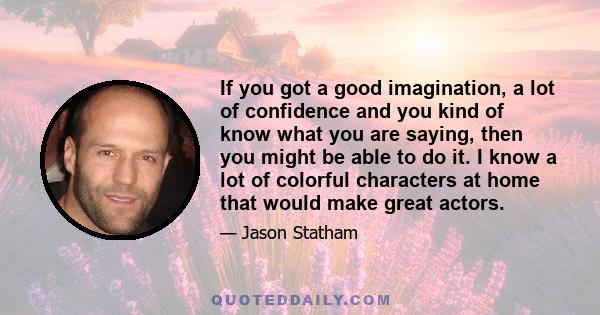 If you got a good imagination, a lot of confidence and you kind of know what you are saying, then you might be able to do it. I know a lot of colorful characters at home that would make great actors.