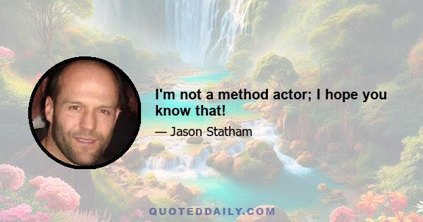 I'm not a method actor; I hope you know that!