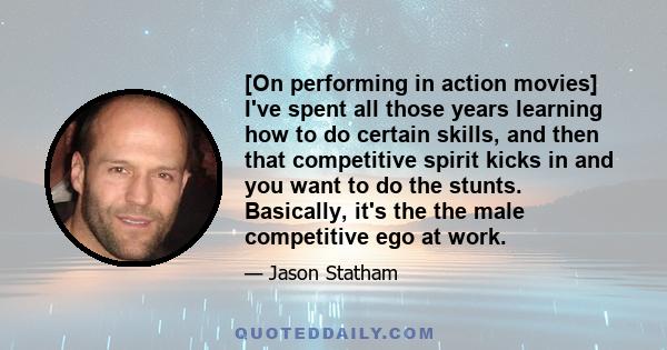 [On performing in action movies] I've spent all those years learning how to do certain skills, and then that competitive spirit kicks in and you want to do the stunts. Basically, it's the the male competitive ego at