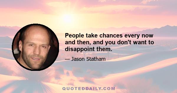 People take chances every now and then, and you don't want to disappoint them.