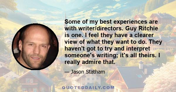 Some of my best experiences are with writer/directors. Guy Ritchie is one. I feel they have a clearer view of what they want to do. They haven't got to try and interpret someone's writing; it's all theirs. I really