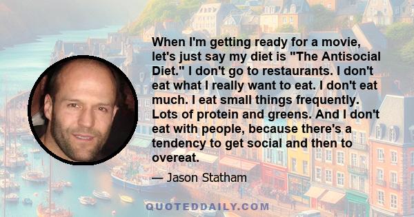 When I'm getting ready for a movie, let's just say my diet is The Antisocial Diet. I don't go to restaurants. I don't eat what I really want to eat. I don't eat much. I eat small things frequently. Lots of protein and