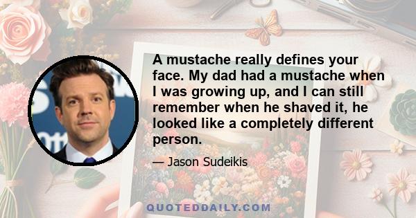 A mustache really defines your face. My dad had a mustache when I was growing up, and I can still remember when he shaved it, he looked like a completely different person.