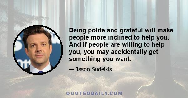 Being polite and grateful will make people more inclined to help you. And if people are willing to help you, you may accidentally get something you want.