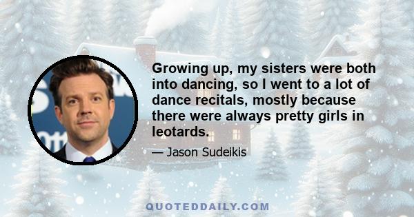 Growing up, my sisters were both into dancing, so I went to a lot of dance recitals, mostly because there were always pretty girls in leotards.