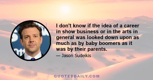 I don't know if the idea of a career in show business or in the arts in general was looked down upon as much as by baby boomers as it was by their parents.