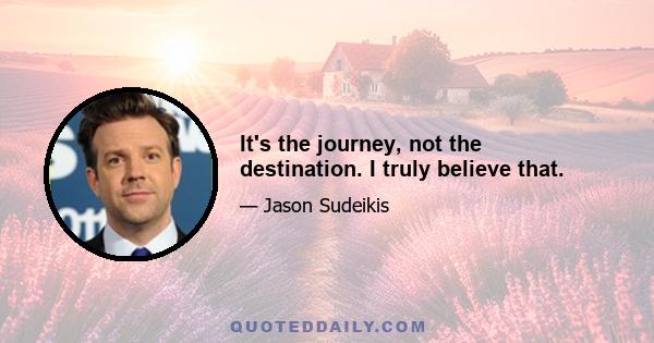 It's the journey, not the destination. I truly believe that.