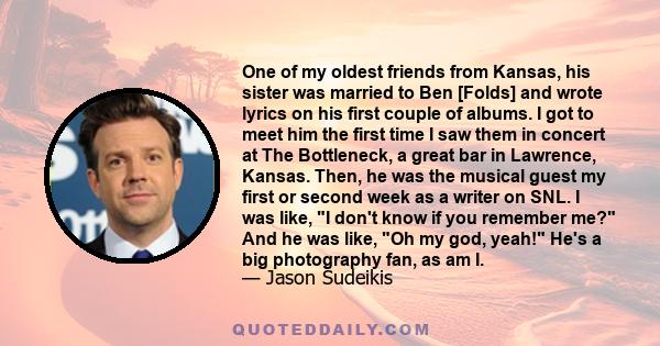 One of my oldest friends from Kansas, his sister was married to Ben [Folds] and wrote lyrics on his first couple of albums. I got to meet him the first time I saw them in concert at The Bottleneck, a great bar in