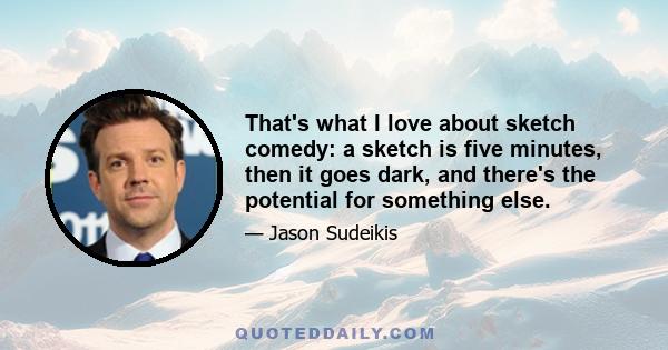 That's what I love about sketch comedy: a sketch is five minutes, then it goes dark, and there's the potential for something else.