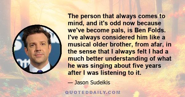 The person that always comes to mind, and it's odd now because we've become pals, is Ben Folds. I've always considered him like a musical older brother, from afar, in the sense that I always felt I had a much better