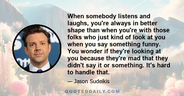 When somebody listens and laughs, you're always in better shape than when you're with those folks who just kind of look at you when you say something funny. You wonder if they're looking at you because they're mad that