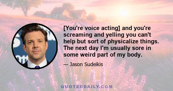 [You're voice acting] and you're screaming and yelling you can't help but sort of physicalize things. The next day I'm usually sore in some weird part of my body.