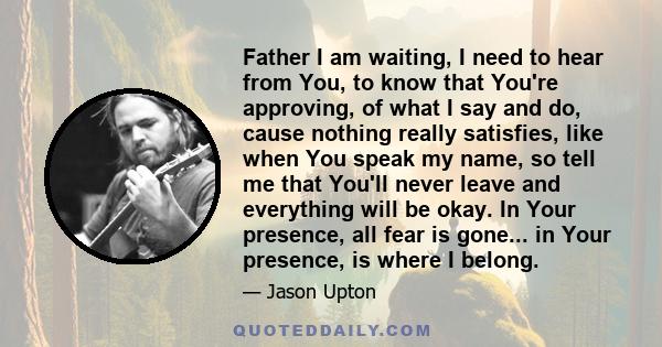 Father I am waiting, I need to hear from You, to know that You're approving, of what I say and do, cause nothing really satisfies, like when You speak my name, so tell me that You'll never leave and everything will be