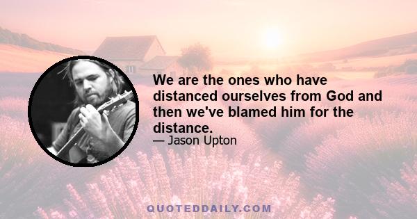 We are the ones who have distanced ourselves from God and then we've blamed him for the distance.