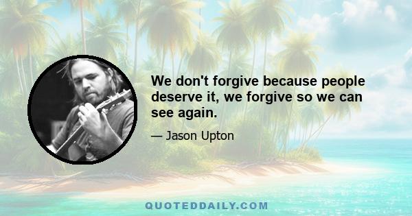 We don't forgive because people deserve it, we forgive so we can see again.