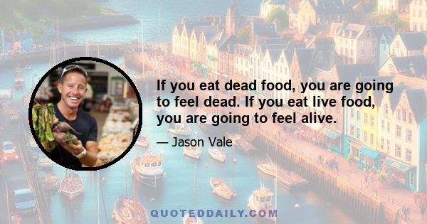 If you eat dead food, you are going to feel dead. If you eat live food, you are going to feel alive.