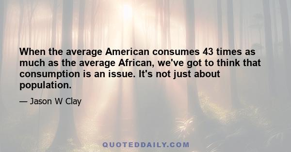 When the average American consumes 43 times as much as the average African, we've got to think that consumption is an issue. It's not just about population.