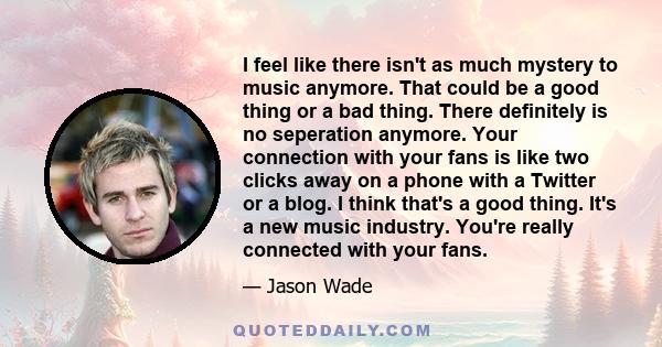 I feel like there isn't as much mystery to music anymore. That could be a good thing or a bad thing. There definitely is no seperation anymore. Your connection with your fans is like two clicks away on a phone with a