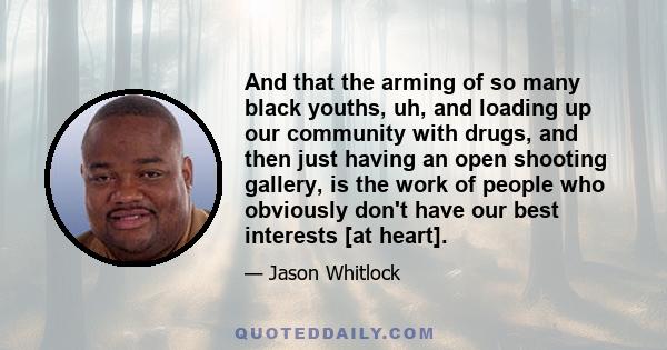 And that the arming of so many black youths, uh, and loading up our community with drugs, and then just having an open shooting gallery, is the work of people who obviously don't have our best interests [at heart].