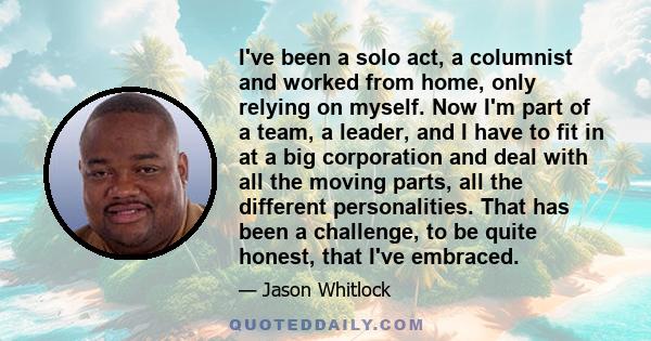 I've been a solo act, a columnist and worked from home, only relying on myself. Now I'm part of a team, a leader, and I have to fit in at a big corporation and deal with all the moving parts, all the different