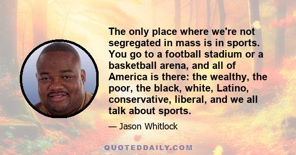 The only place where we're not segregated in mass is in sports. You go to a football stadium or a basketball arena, and all of America is there: the wealthy, the poor, the black, white, Latino, conservative, liberal,