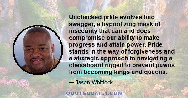 Unchecked pride evolves into swagger, a hypnotizing mask of insecurity that can and does compromise our ability to make progress and attain power. Pride stands in the way of forgiveness and a strategic approach to