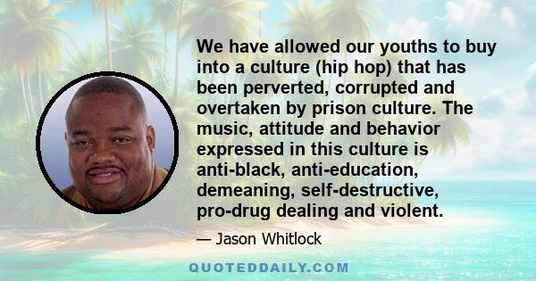 We have allowed our youths to buy into a culture (hip hop) that has been perverted, corrupted and overtaken by prison culture. The music, attitude and behavior expressed in this culture is anti-black, anti-education,