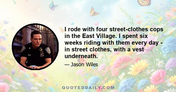 I rode with four street-clothes cops in the East Village. I spent six weeks riding with them every day - in street clothes, with a vest underneath.