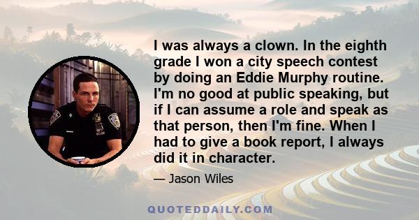 I was always a clown. In the eighth grade I won a city speech contest by doing an Eddie Murphy routine. I'm no good at public speaking, but if I can assume a role and speak as that person, then I'm fine. When I had to