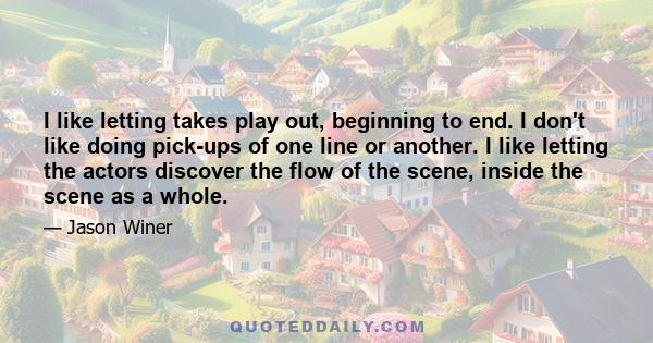 I like letting takes play out, beginning to end. I don't like doing pick-ups of one line or another. I like letting the actors discover the flow of the scene, inside the scene as a whole.