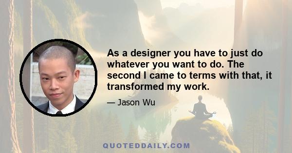 As a designer you have to just do whatever you want to do. The second I came to terms with that, it transformed my work.