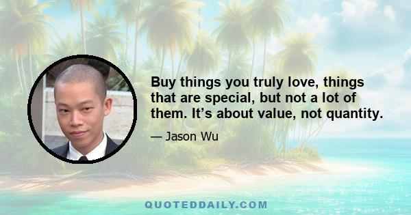 Buy things you truly love, things that are special, but not a lot of them. It’s about value, not quantity.