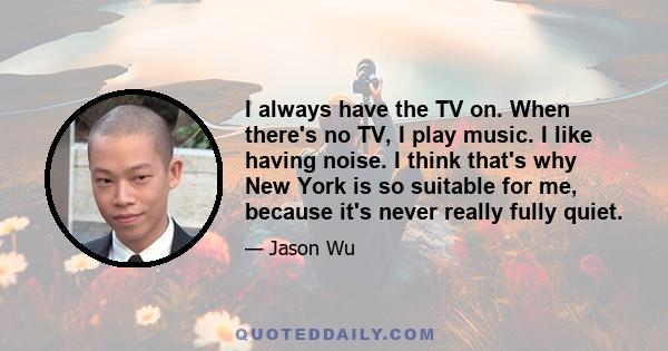 I always have the TV on. When there's no TV, I play music. I like having noise. I think that's why New York is so suitable for me, because it's never really fully quiet.