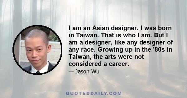 I am an Asian designer. I was born in Taiwan. That is who I am. But I am a designer, like any designer of any race. Growing up in the '80s in Taiwan, the arts were not considered a career.