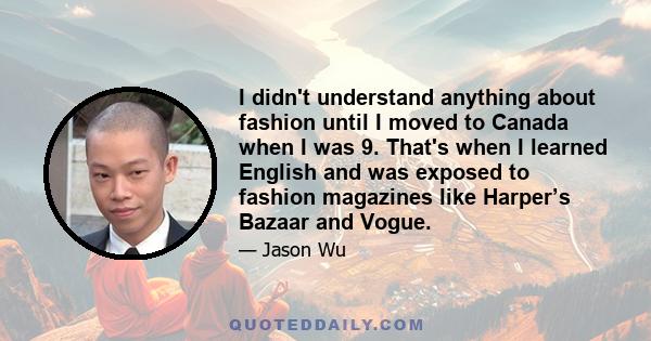 I didn't understand anything about fashion until I moved to Canada when I was 9. That's when I learned English and was exposed to fashion magazines like Harper’s Bazaar and Vogue.