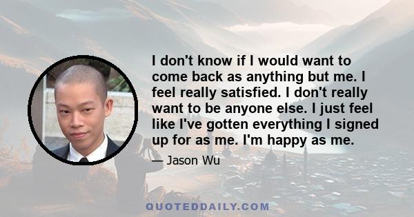 I don't know if I would want to come back as anything but me. I feel really satisfied. I don't really want to be anyone else. I just feel like I've gotten everything I signed up for as me. I'm happy as me.